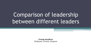 Comparison of leadership
between different leaders
Group members
Desharam , Govind , Harpreet
 