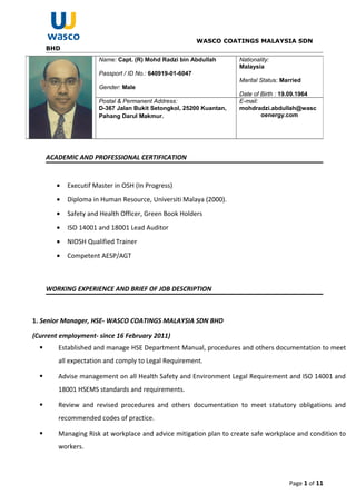WASCO COATINGS MALAYSIA SDN
BHD
ACADEMIC AND PROFESSIONAL CERTIFICATION
• Executif Master in OSH (In Progress)
• Diploma in Human Resource, Universiti Malaya (2000).
• Safety and Health Officer, Green Book Holders
• ISO 14001 and 18001 Lead Auditor
• NIOSH Qualified Trainer
• Competent AESP/AGT
WORKING EXPERIENCE AND BRIEF OF JOB DESCRIPTION
1. Senior Manager, HSE- WASCO COATINGS MALAYSIA SDN BHD
(Current employment- since 16 February 2011)
 Established and manage HSE Department Manual, procedures and others documentation to meet
all expectation and comply to Legal Requirement.
 Advise management on all Health Safety and Environment Legal Requirement and ISO 14001 and
18001 HSEMS standards and requirements.
 Review and revised procedures and others documentation to meet statutory obligations and
recommended codes of practice.
 Managing Risk at workplace and advice mitigation plan to create safe workplace and condition to
workers.
Page 1 of 11
Name: Capt. (R) Mohd Radzi bin Abdullah
Passport / ID No.: 640919-01-6047
Gender: Male
Nationality:
Malaysia
Marital Status: Married
Date of Birth : 19.09.1964
Postal & Permanent Address:
D-367 Jalan Bukit Setongkol, 25200 Kuantan,
Pahang Darul Makmur.
E-mail:
mohdradzi.abdullah@wasc
oenergy.com
 