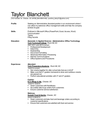 Taylor Blanchett
[103 Fairview Dr. Chester, SC 29706] [803-899-0169] [carolina_daisy01@yahoo.com]
Profile Seeking an Administrative Assistant position in an environment where I
can utilize my extensive office management skills and help the company
achieve its goal.
Skills Proficient in Microsoft Office (PowerPoint, Excel, Access, Word)
Communication
Typing
Filing records
Education Associate in Applied Science - Administrative Office Technology
York Technical College, Rock Hill, SC
2007-2011 and 2013-current
 Professional Development
 Data Entry
 Keyboarding
 Document Formatting
 Advanced Information Processing
 Internet Communications
 Office Systems and Procedures
Experience Attendant
York PreparatoryAcademy, Rock Hill, SC
10/2015-current
 Get snacks together for after school kids that are in k5-8th
 Make sure that 3rd
graders homework is done and nutritious snacks
are passed out
 Perform educational activities with 3rd
and 4th
graders
Cashier
KJ‘s Wings & Ale, Chester, SC
12/2014-10/2015
 Greet customers with friendliness
 Accurately take to-go orders from customers
 Ensure customer service satisfaction
Waitress
Summit Food & Spirits, Chester, SC
04/2013-08/2014
 Greet customers and take food and beverage orders according to
customer specifications
 Ensure that customers are satisfied with food and service
 