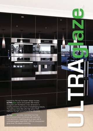 Inspired by the top European design houses,
ULTRAglaze doors and panels offer Interior
Designers and Architects a new dimension in
creating kitchens and rooms of breathtaking beauty.
The lustrous mirror-like ultra high gloss finish
captures the light and surrounding reflections.
ULTRAglaze provides, seamless lines that
are enhanced when combined with sleek line
solid aluminium, matching gloss or even with a
contrasting glass bead finish. With an unsurpassed
gloss level, the result is stunning.
 