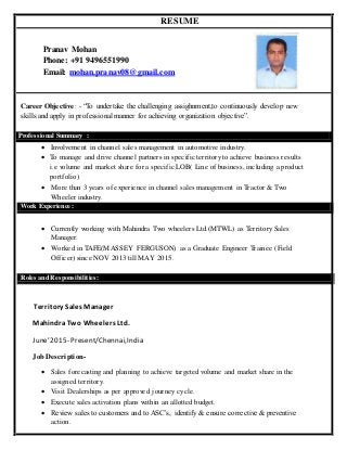 RESUME
Pranav Mohan
Phone: +91 9496551990
Email: mohan.pranav08@gmail.com
Career Objective: - “To undertake the challenging assighnment,to continuously develop new
skills and apply in professional manner for achieving organization objective”.
 Involvement in channel sales management in automotive industry.
 To manage and drive channel partners in specific territory to achieve business results
i.e volume and market share for a specific LOB( Line of business, including a product
portfolio)
 More than 3 years of experience in channel sales management in Tractor & Two
Wheeler industry.
Work Experience:
 Currently working with Mahindra Two wheelers Ltd.(MTWL) as Territory Sales
Manager.
 Worked in TAFE(MASSEY FERGUSON) as a Graduate Engineer Trainee (Field
Officer) since NOV 2013 till MAY 2015.
Roles and Responsibilities:
Territory Sales Manager
MahindraTwo Wheelers Ltd.
June’2015- Present/Chennai,India
Job Description-
 Sales forecasting and planning to achieve targeted volume and market share in the
assigned territory.
 Visit Dealerships as per approved journey cycle.
 Execute sales activation plans within an allotted budget.
 Review sales to customers and to ASC’s, identify & ensure corrective & preventive
action.
Professional Summary :
 