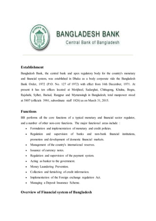 Establishment
Bangladesh Bank, the central bank and apex regulatory body for the country's monetary
and financial system, was established in Dhaka as a body corporate vide the Bangladesh
Bank Order, 1972 (P.O. No. 127 of 1972) with effect from 16th December, 1971. At
present it has ten offices located at Motijheel, Sadarghat, Chittagong, Khulna, Bogra,
Rajshahi, Sylhet, Barisal, Rangpur and Mymensingh in Bangladesh; total manpower stood
at 5807 (officials 3981, subordinate staff 1826) as on March 31, 2015.
Functions
BB performs all the core functions of a typical monetary and financial sector regulator,
and a number of other non-core functions. The major functional areas include :
 Formulation and implementation of monetary and credit policies.
 Regulation and supervision of banks and non-bank financial institutions,
promotion and development of domestic financial markets.
 Management of the country's international reserves.
 Issuance of currency notes.
 Regulation and supervision of the payment system.
 Acting as banker to the government.
 Money Laundering Prevention.
 Collection and furnishing of credit information.
 Implementation of the Foreign exchange regulation Act.
 Managing a Deposit Insurance Scheme.
Overview of Financial system of Bangladesh
 