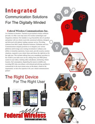 Integrated
Communication Solutions
For The Digitally Minded
Federal Wireless Communications Inc.
As a business to business / business to government wireless solutions
provider, we offer a one-stop source for wireless technologies and
integration solutions. Our mandate is to go beyond the sale of a product
and partner with our clients to provide customized solutions; designed
and delivered with industry leading customer service. Providing
solutions from Bell Canada, Motorola Solutions, Globalstar and Axis
Communications uniquely positions us to integrate your various
platforms and leverage your existing investments to enhance your
ability to streamline operations, locate assets, provide security, monitor
situations, respond to your clients faster and choose the right device for
the right user. This includes talking from your smartphone anywhere in
the world to your radio users on site, talking from your PBX phone
system to your radios, tracking radios and phones, monitoring vehicle
location, fuel consumption, dispatching the nearest available unit,
recording HD video surveillance with infrared and utilizing satellites to
communicate in the most remote areas on the planet. whatever the
requirement, we have the expertise to be your valued communications
partner!
The Right Device
For The Right User
 