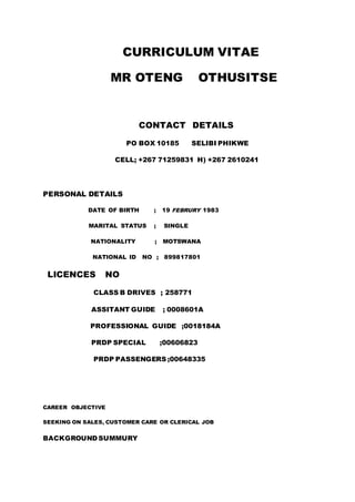 CURRICULUM VITAE
MR OTENG OTHUSITSE
CONTACT DETAILS
PO BOX 10185 SELIBI PHIKWE
CELL; +267 71259831 H) +267 2610241
PERSONAL DETAILS
DATE OF BIRTH ; 19 FEBRURY 1983
MARITAL STATUS ; SINGLE
NATIONALITY ; MOTSWANA
NATIONAL ID NO ; 899817801
LICENCES NO
CLASS B DRIVES ; 258771
ASSITANT GUIDE ; 0008601A
PROFESSIONAL GUIDE ;0018184A
PRDP SPECIAL ;00606823
PRDP PASSENGERS ;00648335
CAREER OBJECTIVE
SEEKING ON SALES, CUSTOMER CARE OR CLERICAL JOB
BACKGROUND SUMMURY
 