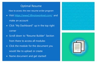 Optimal Resume
How to access the new resume writer program
 Visit https://www2.illinoisworknet.com/ and
make an account
 Click “My Dashboard” up in the top right
corner
 Scroll down to “Resume Builder” Section
from there to access all modules
 Click the module for the document you
would like to upload or create
 Name document and get started!
 