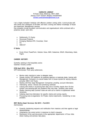 CAROLYN LINDSAY
18 Kevin Close, Billericay, CM11 2QW
(Home) 01277 623337 (Mobile) 07533974644
(Email) carolynjlindsay@hotmail.co.uk
I am a highly motivated individual with effective problem solving skills. I communicate well
with clients and colleagues of all levels and have a strong and diverse knowledge of Asset
and Investment Management services.
Key strengths include excellent communication and organisational skills combined with a
proactive proven work ethic
 Settlements, FI, Equity
 Structured Products
 Emerging Markets DTC, Euroclear, Crest
 FX
 OIEC/UT
IT Skills
 Excel, Word, PowerPoint, Outlook, Kana, AMC, Calastone, DOLR, Bloomberg, Aleet,
Figaro.
CAREER HISTORY:
Currently working in the hospitality sector.
Colonies Victoria, London
IFDS April 2014 – May 2015
STP Administrator Third party settlements.
 Monitor daily checklist in order to delegate tasks.
 Closely monitor STP platforms for potential rejection or duplicate deals, liaising with
Management Company‘s to cancel trades from in house system for varying reasons,
primarily OIEC/ Unit Trusts.
 Dealing with forty large Management Companies providing account information.
 Overseeing various inboxes and prioritising workload.
 Liaising with clients in accessing their daily and or monthly reports from On-line
system, and assisting with any problems they may have, providing pass words.
 Quality checking daily Contract notes are sent out to clients or suppressed where
necessary.
 Collating deal time information for specific clients and running reports.
 Processing Auto re-registration for Private clients investments, transferring to new
providers.
BNY Mellon Asset Services: Oct 2013 – Feb 2014
Administrator
 Correctly distributing requests and notification from investors and their agents or legal
representatives.
 Undertaking the correct action in response to client’s requests.
 Distribution of the said documents to the appropriate departments in Pune, India
where trading and services take place.
 