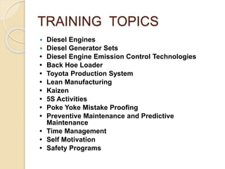 TRAINING TOPICS
 Diesel Engines
 Diesel Generator Sets
• Diesel Engine Emission Control Technologies
• Back Hoe Loader
• Toyota Production System
• Lean Manufacturing
• Kaizen
• 5S Activities
• Poke Yoke Mistake Proofing
• Preventive Maintenance and Predictive
Maintenance
• Time Management
• Self Motivation
• Safety Programs
 