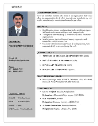 RESUME
SANDEEP VS
PROCUREMENT OFFICER
E-Mail Id:
Sandeepvs84@gmail.com
Phone:
0091 8606217549
0091 8606214539
Linguistic Abilities:
ENGLISH - Write/Read/Speak.
HINDI - Write/Read/Speak
ARABIC - Speak.
MALAYALAM –Write/Read/Speak.
CAREER OBJECTIVES.
To be an important member of a team in an organization that would
afford me opportunities to develop, innovate and contribute my very
best by assimilating its organizational strengths and ethos.
STRENGTH.
 Good learning power, good analytical skills, good team player.
Self-motivated with the ability to work independently
 Team player with the ability to communicate across functional
organizations.
 Small dynamic, hardworking and honesty, aggressive and
competitive, self-driven success.
 Can work with minimum supervision & under pressure , very
organized & tidy in accomplishing the work
QUALIFICATIONS.
 MASTERS OF BUSINESS ADMINISTRATION (2010)
 BSc. INDUSTRIAL CHEMISTRY (2004)
 DIPLOMA IN PHARMACY (2007)
 DIPLOMA IN IT PHARMACY (2007)
COMPUTER KNOWLEDGE.
 Basic knowledge about MS-DOS, Windows 7/XP, MS Word,
Ms Excel, PowerPoint 2000/XP, ERP Software.
EXPERIENCES.
 Kesava Hospital, Takkalai,Kanyakumari
Designation: - Pharmacist/Store keeper. (2007-2010)
 RDS Project Ltd, Cochin.
Designation:-Purchase Executive. (2010-2012)
 Al Rasam Decorations, Sultanate of Oman.
Designation:-Purchase Officer.(2012-2013)
 