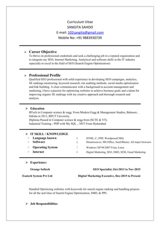 Curriculum Vitae
SANGITA SAHOO
E-mail: 102sangita@gmail.com
Mobile No: +91 9883930739
 Career Objective
To thrive on professional credentials and seek a challenging job in a reputed organization and
to integrate my SEO, Internet Marketing, Analytical and software skills in the IT industry
especially to excel in the field of SEO (Search Engine Optimization)
 Professional Profile
Qualified SEO professional with solid experience in developing SEO campaigns, analytics,
SE rankings monitoring, keyword research, site auditing methods, social media optimization
and link building. A clear communicator with a background in account management and
marketing, I have a passion for optimizing websites to achieve business goals and a talent for
improving organic SE rankings with my creative approach and thorough research and
analysis.
 Education
BTech in Computer science & engg. From Modern Engg & Management Studies, Balasore ,
Odisha in 2013, BPUT University.
Diploma Passed in Computer science & engg from (SCTE & VT).
Industrial Training - PHP with My SQL , .NET From Hyderabad
 IT SKILL / KNOWLEDGE
○ Language known : HTML, C, PHP, Wordpress(CMS)
○ Software : Dreamweaver, MS Office, Send Blaster, All major browsers
○ Operating System : Windows XP/98/2007/Vista, Linux
○ Internet : Digital Marketing, SEO, SMO, SEM, Email Marketing
 Experience:
Orange Softech SEO Specialist, Oct-2013 to Nov-2015
Esatech System Pvt Ltd Digital Marketing Executive, Dec-2015 to Present
Handled Optimizing websites with keywords for search engine ranking and handling projects
for all the activities of Search Engine Optimization, SMO, & PPC.
 Job Responsibilities
 