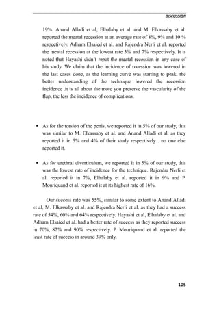 DISCUSSION
105
19%. Anand Alladi et al, Elhalaby et al. and M. Elkassaby et al.
reported the meatal recession at an average rate of 8%, 9% and 10 %
respectively. Adham Elsaied et al. and Rajendra Nerli et al. reported
the meatal recession at the lowest rate 3% and 7% respectively. It is
noted that Hayashi didn’t repot the meatal recession in any case of
his study. We claim that the incidence of recession was lowered in
the last cases done, as the learning curve was starting to peak, the
better understanding of the technique lowered the recession
incidence .it is all about the more you preserve the vascularity of the
flap, the less the incidence of complications.
 As for the torsion of the penis, we reported it in 5% of our study, this
was similar to M. Elkassaby et al. and Anand Alladi et al. as they
reported it in 5% and 4% of their study respectively . no one else
reported it.
 As for urethral diverticulum, we reported it in 5% of our study, this
was the lowest rate of incidence for the technique. Rajendra Nerli et
al. reported it in 7%, Elhalaby et al. reported it in 9% and P.
Mouriquand et al. reported it at its highest rate of 16%.
Our success rate was 55%, similar to some extent to Anand Alladi
et al, M. Elkassaby et al. and Rajendra Nerli et al. as they had a success
rate of 54%, 60% and 64% respectively. Hayashi et al, Elhalaby et al. and
Adham Elsaied et al. had a better rate of success as they reported success
in 70%, 82% and 90% respectively. P. Mouriquand et al. reported the
least rate of success in around 39% only.
 