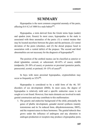SUMMARY
107
SUMMARY
Hypospadias is the most common congenital anomaly of the penis,
affecting 0.4–8.2 of 1000 live male babies[17]
.
Hypospadias, a term derived from the Greek terms hypo (under)
and spadon (rent, fissure) In most cases, hypospadias in the male is
associated with three anomalies of the penis: (1) a ventral meatus that
may be located anywhere between the glans and the perineum, (2) ventral
deviation of the penis (chordee), and (3) the dorsal prepuce hood in
association with a ventral deficit of the prepuce. The second and third
abnormalities are not necessary for the diagnosis of hypospadias[4]
.
The position of the urethral meatus can be classified as anterior or
distal (glandular, coronal, or subcoronal; 60–65% of cases), middle
(midpenile; 20–30% of cases), or posterior or proximal (posterior penile,
penoscrotal, scrotal, or perineal; 10–15% of cases)[2]
.
In boys with more proximal hypospadias, cryptorchidism may
occur as frequently as 32%[16]
.
Hypospadias is considered to be a mild form of the 46, XY
disorders of sex development (DSD), In most cases, the degree of
hypospadias is relatively mild and a specific endocrine cause is not
sought or is not found. However, four main elements are involved in male
genital construction and may contribute to this malformation:
1. The genetic and endocrine background of the child, principally the
genes of phallic development, gonadal steroid synthesis (mainly
testosterone and its 5α reduced form, dihydrotestosterone, DHT),
and the responsiveness to these hormones. The genital tubercle thus
grows under the influence of androgens and any alteration in
androgen production or receptors may produce a hypospadiac penis.
 