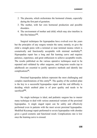 SUMMARY
108
2. The placenta, which orchestrates the hormonal climate, especially
during the first part of gestation.
3. The mother, with her own hormonal production and possible
disorders.
4. The environment of mother and child, which may also interfere in
this fine balance[18]
.
Surgical techniques for hypospadias have evolved over the years
but the principles of any surgery remain the same; namely, to give the
child a straight penis with a terminal or near terminal meatus which is
cosmetically and functionally acceptable with minimal morbidity[3]
.
Hypospadias repair has a long and flat learning curve and requires
patience, experience, and great enthusiasm to achieve acceptable results.
The results published on the various operative techniques need to be
repeated and validated by other surgeons, and long-term results (up to
adulthood) are essential to justify operative methods and identify late
complications[4]
.
Proximal hypospadias defects represent the most challenging and
complex manifestations of this entity[5]
. The quality of the urethral plate
is the key to a successful hypospadias repair and the real difficulty is
deciding which urethral plate is of poor quality and needs to be
sacrificed[28]
.
No single technique is ideal, and pediatric surgeon has to master
many technique to deal with various anatomical variants of the proximal
hypospadias. A single staged repair can be safely and effectively
performed even in patients with the most severe proximal hypospadias.
Modified Koyanagi repair performed to severe hypospadias with chordee
gives a good cosmetic and functional result. Complications rate is low
once the learning curve is crossed.
 