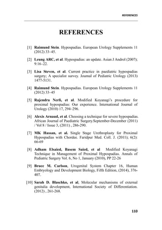 REFERENCES
110
REFERENCES
[1] Raimund Stein. Hypospadias. European Urology Supplements 11
(2012) 33–45.
[2] Leung ARC, et al. Hypospadias: an update. Asian J Androl (2007);
9:16–22.
[3] Lisa Steven, et al. Current practice in paediatric hypospadias
surgery; A specialist survey. Journal of Pediatric Urology (2013)
1477-5131.
[4] Raimund Stein. Hypospadias. European Urology Supplements 11
(2012) 33–45
[5] Rajendra Nerli, et al. Modified Koyanagi’s procedure for
proximal hypospadias: Our experience. International Journal of
Urology (2010) 17, 294–296.
[6] Alexis Arnaud, et al. Choosing a technique for severe hypospadias.
African Journal of Paediatric Surgery.September-December (2011)
/ Vol 8 / Issue 3, (2011) , 286-290.
[7] MK Hassan, et al. Single Stage Urethroplasty for Proximal
Hypospadias with Chordee. Faridpur Med. Coll. J. (2011); 6(2):
66-69
[8] Adham Elsaied, Basem Saied, et al Modified Koyanagi
Technique in Management of Proximal Hypospadias. Annals of
Pediatric Surgery Vol. 6, No 1, January (2010), PP 22-26
[9] Bruce M. Carlson, Urogenital System Chapter 16, Human
Embryology and Development Biology, Fifth Edition, (2014), 376-
407.
[10] Sarah D. Blaschko, et al, Molecular mechanisms of external
genitalia development, International Society of Differentiation.
(2012) , 261-268.
 