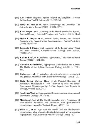REFERENCES
111
[11] T.W. Sadler, urogenital system chapter 16, Langman's Medical
Embryology Twelfth Edition, (2012), 232-260.
[12] Jenny H. Yiee et al, Penile Embryology and Anatomy, The
Scientific World Journal (2010) 10, 1174–1179.
[13] Klaus Steger , et al , Anatomy of the Male Reproductive System,
Practical Urology: Essential Principles and Practice, (2011), 54-69.
[14] Moira E. Dwyer, et al, Normal Penile, Scrotal, and Perineal
Anatomy with Reconstructive Considerations. . Semin Plast Surg
(2011); 25:179–188.
[15] Benjamin I. Chung, et al , Anatomy of the Lower Urinary Tract
and Male Genitalia, Campbell-Walsh Urology tenth edition,
(2012) 33-74.
[16] Kate H. Kraft, et al , Proximal Hypospadias, The Scientific World
Journal (2011) 11, 894–906.
[17] Antonella Giannantoni, Hypospadias Classification and Repair:
The Riddle of the Sphinx, European Urology 60 (2011) 1190 –
1192
[18] Kalfa, N. , et al , Hypospadias: interactions between environment
and genetics, Molecular and Cellular Endocrinology , (2010) 1-25.
[19] Livia Teresa Moreira Rios, et al, Prenatal Diagnosis of
Penoscrotal Hypospadia in Third Trimester by Two- and Three-
Dimensional Ultrasonography: A Case Report, Case Reports in
Urology, Volume (2012) 1-3.
[20] Snodgrass W, et al. Hypospadias dilemmas: A round table, Journal
of Pediatric Urology (2011) 1-13.
[21] Merriman LS, et al. The GMS hypospadias score: Assessment of
inter-observer reliability and correlation with post-operative
complications, Journal of Pediatric Urology (2013) 1-6.
[22] Bush NC, et al. Age does not impact risk for urethroplasty
complications after tubularized incised plate repair of hypospadias
in prepubertal boys, Journal of Pediatric Urology (2012) 1-5.
 