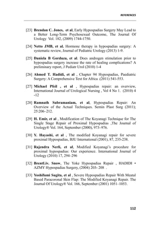 REFERENCES
112
[23] Brendan C. Jones, et al, Early Hypospadias Surgery May Lead to
a Better Long-Term Psychosexual Outcome, The Journal Of
Urology Vol. 182, (2009) 1744-1750.
[24] Netto JMB, et al. Hormone therapy in hypospadias surgery: A
systematic review, Journal of Pediatric Urology (2013) 1-9.
[25] Daniela B Gorduza, et al. Does androgen stimulation prior to
hypospadias surgery increase the rate of healing complications? A
preliminary report, J Pediatr Urol (2010) 1-4
[26] Ahmed T. Hadidi, et al , Chapter 94 Hypospadias, Paediatric
Surgery: A Comprehensive Text for Africa .(2011) 541-553.
[27] Michael Pfeil , et al , Hypospadias repair: an overview,
International Journal of Urological Nursing , Vol 4 No 1. (2010) 4
-12
[28] Ramnath Subramaniam, et al, Hypospadias Repair: An
Overview of the Actual Techniques. Semin Plast Surg (2011);
25:206–212.
[29] H. Emir, et al , Modification of The Koyanagi Technique for The
Single Stage Repair of Proximal Hypospadias ,The Journal of
Urology® Vol. 164, September (2000), 973–976.
[30] Y. Hayashi, et al , The modified Koyanagi repair for severe
proximal Hypospadias, BJU International (2001), 87, 235-238.
[31] Rajendra Nerli, et al, Modified Koyanagi’s procedure for
proximal hypospadias: Our experience. International Journal of
Urology (2010) 17, 294–296
[32] BrentLiv. Snow, The Yoke Hypospadias Repair , HADIDI •
AZMY Hypospadias Surgery, (2004) 203- 208 .
[33] Yoshifumi Sugita, et al , Severe Hypospadias Repair With Meatal
Based Paracoronal Skin Flap: The Modified Koyanagi Repair. The
Journal Of Urology® Vol. 166, September (2001) 1051–1053.
 