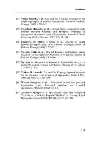 REFERENCES
113
[34] Yutaro Hayashi, et al , Neo-modified Koyanagi technique for the
single-stage repair of proximal hypospadias. Journal of Pediatric
Urology (2007) 3, 239-242
[35] Mamdouh Elkassaby, et al . Clinical Study, Comparative study
between modified Koyanagi and Snodgrass techniques in
management of proximal types of hypospadias . Journal of Taibah
University Medical Sciences (2013) 8(2), 97–104
[36] Elisangela de Mattos e Silva, et al, Outcome of severe
hypospadias repair using three different techniques,Journal of
Pediatric Urology (2009) 5, 205-211
[37] Massimo Catti, et al , Original Koyanagi urethroplasty versus
modified Hayashi technique: Outcome in 57 patients, Journal of
Pediatric Urology (2009) 5, 300-306
[38] Springer A, Assessment of outcome in hypospadias surgery – a
review, the journal Frontiers in Pediatrics. sJanuary 2014 | Volume
2 | Article 2 | 1-7 .
[39] Venkata R. Jayanthi. The modified Koyanagi hypospadias repair
for the one-stage repair of proximal hypospadias, Indian J Urol.
2008 Apr-Jun; 24(2): 206–209.
[40] Warren Snodgrass et al. Tubularized incised plate proximal
hypospadias repair: Continued evolution and extended
applications, J Pediatr Urol (2010), 1-8.
[41] Alexander Springer et al. Split Dorsal Dartos Flap Transposed
Ventrally as a Bed for Preputial SkinGraft in Primary Staged
Hypospadias Repair,UROLOGY (2012) , 79: 939–942.
 