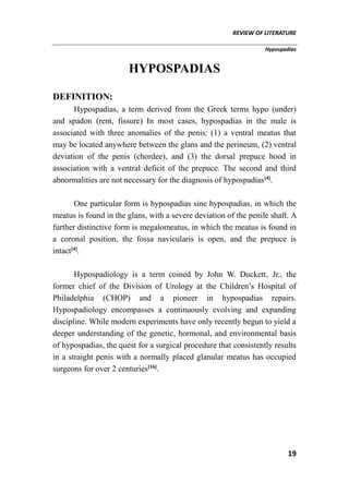REVIEW OF LITERATURE
Hypospadias
19
HYPOSPADIAS
DEFINITION:
Hypospadias, a term derived from the Greek terms hypo (under)
and spadon (rent, fissure) In most cases, hypospadias in the male is
associated with three anomalies of the penis: (1) a ventral meatus that
may be located anywhere between the glans and the perineum, (2) ventral
deviation of the penis (chordee), and (3) the dorsal prepuce hood in
association with a ventral deficit of the prepuce. The second and third
abnormalities are not necessary for the diagnosis of hypospadias[4]
.
One particular form is hypospadias sine hypospadias, in which the
meatus is found in the glans, with a severe deviation of the penile shaft. A
further distinctive form is megalomeatus, in which the meatus is found in
a coronal position, the fossa navicularis is open, and the prepuce is
intact[4]
.
Hypospadiology is a term coined by John W. Duckett, Jr., the
former chief of the Division of Urology at the Children’s Hospital of
Philadelphia (CHOP) and a pioneer in hypospadias repairs.
Hypospadiology encompasses a continuously evolving and expanding
discipline. While modern experiments have only recently begun to yield a
deeper understanding of the genetic, hormonal, and environmental basis
of hypospadias, the quest for a surgical procedure that consistently results
in a straight penis with a normally placed glanular meatus has occupied
surgeons for over 2 centuries[16]
.
 