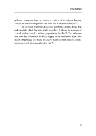 INTRODUCTION
2
pediatric urologists have to master a variety of techniques because
various patient-related specifics can favor one or another technique [6]
.
The Koyanagi Nanamura procedure combines a meatal-based flap
and a pedicle island flap into single procedure. It allows for excision of
ventral midline chordee without jeopardizing the flap[7]
. The technique
was modified to improve the blood supply to the neourethral flaps. The
modified technique was found to achieve nearly normal phallic cosmetic
appearance with a low complication rate [8]
.
 