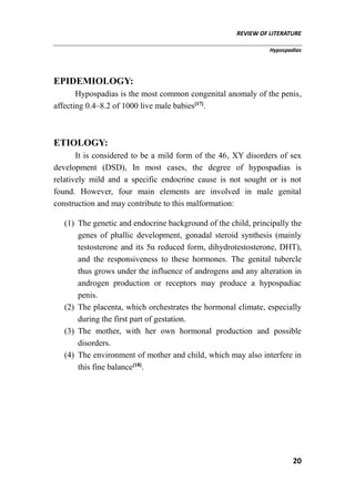 REVIEW OF LITERATURE
Hypospadias
20
EPIDEMIOLOGY:
Hypospadias is the most common congenital anomaly of the penis,
affecting 0.4–8.2 of 1000 live male babies[17]
.
ETIOLOGY:
It is considered to be a mild form of the 46, XY disorders of sex
development (DSD), In most cases, the degree of hypospadias is
relatively mild and a specific endocrine cause is not sought or is not
found. However, four main elements are involved in male genital
construction and may contribute to this malformation:
(1) The genetic and endocrine background of the child, principally the
genes of phallic development, gonadal steroid synthesis (mainly
testosterone and its 5α reduced form, dihydrotestosterone, DHT),
and the responsiveness to these hormones. The genital tubercle
thus grows under the influence of androgens and any alteration in
androgen production or receptors may produce a hypospadiac
penis.
(2) The placenta, which orchestrates the hormonal climate, especially
during the first part of gestation.
(3) The mother, with her own hormonal production and possible
disorders.
(4) The environment of mother and child, which may also interfere in
this fine balance[18]
.
 