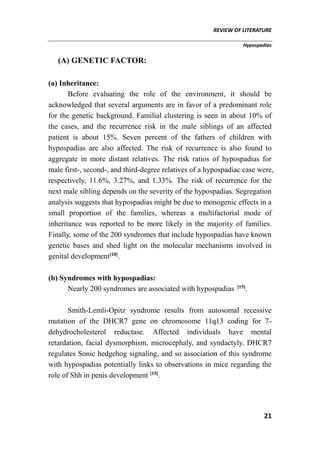 REVIEW OF LITERATURE
Hypospadias
21
(A) GENETIC FACTOR:
(a) Inheritance:
Before evaluating the role of the environment, it should be
acknowledged that several arguments are in favor of a predominant role
for the genetic background. Familial clustering is seen in about 10% of
the cases, and the recurrence risk in the male siblings of an affected
patient is about 15%. Seven percent of the fathers of children with
hypospadias are also affected. The risk of recurrence is also found to
aggregate in more distant relatives. The risk ratios of hypospadias for
male first-, second-, and third-degree relatives of a hypospadiac case were,
respectively, 11.6%, 3.27%, and 1.33%. The risk of recurrence for the
next male sibling depends on the severity of the hypospadias. Segregation
analysis suggests that hypospadias might be due to monogenic effects in a
small proportion of the families, whereas a multifactorial mode of
inheritance was reported to be more likely in the majority of families.
Finally, some of the 200 syndromes that include hypospadias have known
genetic bases and shed light on the molecular mechanisms involved in
genital development[18]
.
(b) Syndromes with hypospadias:
Nearly 200 syndromes are associated with hypospadias [15]
.
Smith-Lemli-Opitz syndrome results from autosomal recessive
mutation of the DHCR7 gene on chromosome 11q13 coding for 7-
dehydrocholesterol reductase. Affected individuals have mental
retardation, facial dysmorphism, microcephaly, and syndactyly. DHCR7
regulates Sonic hedgehog signaling, and so association of this syndrome
with hypospadias potentially links to observations in mice regarding the
role of Shh in penis development [15]
.
 