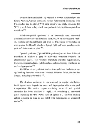 REVIEW OF LITERATURE
Hypospadias
22
Deletion in chromosome 11q13 results in WAGR syndrome (Wilms
tumor, Aniridia, Genital anomalies, mental Retardation), associated with
hypospadias due to altered WT1 gene activity. One study screening for
WT1 gene defects in boys with nonsyndromic hypospadias reported no
mutations [15]
.
Hand-foot-genital syndrome is an extremely rare autosomal
dominant condition due to mutations in HOXA13 on chromosome 7p14-
15, resulting in bilateral thumb and great toe hypoplasia. Hypospadias in
mice mutant for Hoxa13 also have loss of Fgf8 and bone morphogenetic
protein-7 in the urethral plate [15]
.
Opitz G syndrome (Opitz G/BBB syndrome) occurs from X-linked
mutations in midline 1 gene or autosomal dominant deletions in
chromosome 22q11. The resultant phenotype includes hypertelorism,
tracheoesophageal defects, cleft lip/palate, and mild mental retardation as
well as hypospadias [15]
.
Wolf-Hirschhorn syndrome derives from deletions in chromosome
4p, resulting in mental retardation, seizures, abnormal facies, and midline
defects, including hypospadias [15]
.
13q deletion syndrome is characterized by mental retardation,
facial dysmorphia, imperforate anus, and hypospadias with penoscrotal
transposition. The critical region mediating anorectal and genital
anomalies has been localized to 13q33.1-34, containing 20 annotated
genes including EFNB2. Partial loss of ephrin B-2 function altering
ephrin signaling in mice is associated with hypospadias, as discussed
earlier[15]
.
 