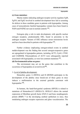 REVIEW OF LITERATURE
Hypospadias
23
(c) Gene mutation:
Murine studies indicating androgen receptor activity regulates Fgf8,
Fgf10, and Fgfr2 involved in urethral development have led to screening
for defects in these candidate genes in patients with hypospadias. Among
cases of nonsyndromic familial hypospadias variants have been found in
FGF8 and FGFR2 not seen in normal controls [15]
.
Estrogens play a role in male development, with specific nuclear
estrogen receptors, predominantly ER2, found in proximity to the
androgen receptor. Variants of ER2 influence serum testosterone levels
and have been described in patients with hypospadias [15]
.
Further evidence implicating estrogen-related events in urethral
maldevelopment was the finding that several estrogen-responsive genes
are upregulated in hypospadias patients, including ACT3, Cyr61, CTGF,
and CADD45β. Polymorphisms of ACT3 were subsequently reported
associated with hypospadias, as were less common mutations [15]
.
(d) Environmental action on genes:
The environment may act on the genes that contribute to the
occurrence of hypospadias at several levels[18]
.
1- Level of phallus development:
Homeobox genes A (HOXA) and D (HOXD) participate in the
development of the phallus since knock-out of these genes in mice
induces a malformation in the external genitalia consistent with
hypospadias [18]
.
In humans, the hand-foot-genital syndrome (HFGS) is related to
mutations of HomeoboxA13 (HOXA13). HOXA13 allows the normal
expression of fibroblast growth factor (FGF) 8 and bone morphogenetic
protein (BMP) 7 in the developing urethral epithelium in mice, thus
modulating androgen receptor expression and glans vascularization. The
 