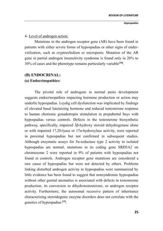 REVIEW OF LITERATURE
Hypospadias
25
4- Level of androgen action:
Mutations in the androgen receptor gene (AR) have been found in
patients with either severe forms of hypospadias or other signs of under-
virilzation, such as cryptorchidism or micropenis. Mutation of the AR
gene in partial androgen insensitivity syndrome is found only in 20% to
30% of cases and the phenotype remains particularly variable[18]
.
(B) ENDOCRINAL:
(a) Endocrinopathies:
The pivotal role of androgens in normal penis development
suggests endocrinopathies impacting hormone production or action may
underlie hypospadias. Leydig cell dysfunction was implicated by findings
of elevated basal luteinizing hormone and reduced testosterone response
to human chorionic gonadotropin stimulation in prepubertal boys with
hypospadias versus controls. Defects in the testosterone biosynthetic
pathway, specifically, impaired 3β-hydroxy steroid dehydrogenase alone
or with impaired 17,20-lyase or 17α-hydroxylase activity, were reported
in proximal hypospadias but not confirmed in subsequent studies.
Although enzymatic assays for 5α-reductase type 2 activity in isolated
hypospadias are normal, mutations in its coding gene SRD5A2 on
chromosome 2 were reported in 9% of patients with hypospadias not
found in controls. Androgen receptor gene mutations are considered a
rare cause of hypospadias but were not detected by others. Problems
linking disturbed androgen activity to hypospadias were summarized by
little evidence has been found to suggest that nonsyndromic hypospadias
without other genital anomalies is associated with defects in testosterone
production, its conversion to dihydrotestosterone, or androgen receptor
activity. Furthermore, the autosomal recessive pattern of inheritance
characterizing steroidogenic enzyme disorders does not correlate with the
genetics of hypospadias [15]
.
 