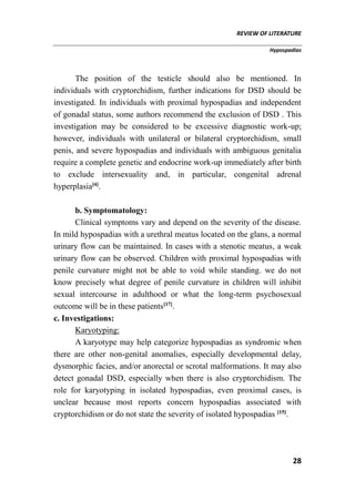 REVIEW OF LITERATURE
Hypospadias
28
The position of the testicle should also be mentioned. In
individuals with cryptorchidism, further indications for DSD should be
investigated. In individuals with proximal hypospadias and independent
of gonadal status, some authors recommend the exclusion of DSD . This
investigation may be considered to be excessive diagnostic work-up;
however, individuals with unilateral or bilateral cryptorchidism, small
penis, and severe hypospadias and individuals with ambiguous genitalia
require a complete genetic and endocrine work-up immediately after birth
to exclude intersexuality and, in particular, congenital adrenal
hyperplasia[4]
.
b. Symptomatology:
Clinical symptoms vary and depend on the severity of the disease.
In mild hypospadias with a urethral meatus located on the glans, a normal
urinary flow can be maintained. In cases with a stenotic meatus, a weak
urinary flow can be observed. Children with proximal hypospadias with
penile curvature might not be able to void while standing. we do not
know precisely what degree of penile curvature in children will inhibit
sexual intercourse in adulthood or what the long-term psychosexual
outcome will be in these patients[17]
.
c. Investigations:
Karyotyping:
A karyotype may help categorize hypospadias as syndromic when
there are other non-genital anomalies, especially developmental delay,
dysmorphic facies, and/or anorectal or scrotal malformations. It may also
detect gonadal DSD, especially when there is also cryptorchidism. The
role for karyotyping in isolated hypospadias, even proximal cases, is
unclear because most reports concern hypospadias associated with
cryptorchidism or do not state the severity of isolated hypospadias [15]
.
 