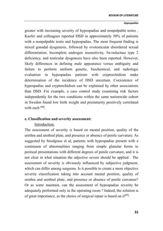 REVIEW OF LITERATURE
Hypospadias
31
greater with increasing severity of hypospadias and nonpalpable testes .
Kaefer and colleagues reported DSD in approximately 50% of patients
with a nonpalpable testis and hypospadias. The most frequent finding is
mixed gonadal dysgenesis, followed by ovotesticular disordered sexual
differentiation. Incomplete androgen insensitivity, 5α-reductase type 2
deficiency, and testicular dysgenesis have also been reported. However,
likely differences in defining male appearance versus ambiguity and
failure to perform uniform genetic, biochemical, and radiologic
evaluation in hypospadias patients with cryptorchidism make
determination of the incidence of DSD uncertain. Coexistence of
hypospadias and cryptorchidism can be explained by other associations
than DSD. For example, a case control study examining risk factors
independently for the two conditions within the same nationwide cohort
in Sweden found low birth weight and prematurity positively correlated
with each [15]
.
e. Classification and severity assessment:
Introduction:
The assessment of severity is based on meatal position, quality of the
urethra and urethral plate, and presence or absence of penile curvature. As
suggested by Snodgrass et al, patients with hypospadias present with a
continuum of abnormalities ranging from simple glanular forms to
perineal presentations with different degrees of penile curvature, and it is
not clear in what situation the adjective severe should be applied . The
assessment of severity is obviously influenced by subjective judgment,
which can differ among surgeons. Is it possible to create a more objective
severity classification taking into account meatal position, quality of
urethra and urethral plate, and presence or absence of penile curvature?
Or as some maintain, can the assessment of hypospadias severity be
adequately performed only in the operating room ? Indeed, the solution is
of great importance, as the choice of surgical repair is based on it[17]
.
 