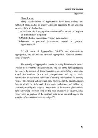REVIEW OF LITERATURE
Hypospadias
32
Classification:
Many classifications of hypospadias have been defined and
published. Hypospadias is usually classified according to the anatomic
location of the urethral orifice:
(1) Anterior or distal hypospadias (urethral orifice located on the glans
or distal shaft of the penis).
(2) Middle shaft or intermediate (penile) hypospadias.
(3) Posterior or proximal (penoscrotal, scrotal, or perineal)
hypospadias [4]
.
Of all cases of hypospadias, 70–80% are distal-anterior
hypospadias, and 15–20% are midshaft hypospadias. Posterior proximal
forms are rare[4]
.
The severity of hypospadias cannot be solely based on the meatal
location assessed at the first consultation. The size of the penis (especially
the glans), the amount of dorsal foreskin, glans morphology, associated
scrotal abnormalities (penoscrotal transposition), and age at initial
presentation are additional indicators of severity to be defined for primary
repair. The operative technique can only be decided in the operating room.
Parents should be informed of the main techniques and follow up
commonly used by the surgeon. Assessment of the urethral plate and the
penile curvature (erection test) are the main indicators of severity, since
preservation or section of the urethral plate is an essential step in the
selection of the reconstructive technique[20]
.
 