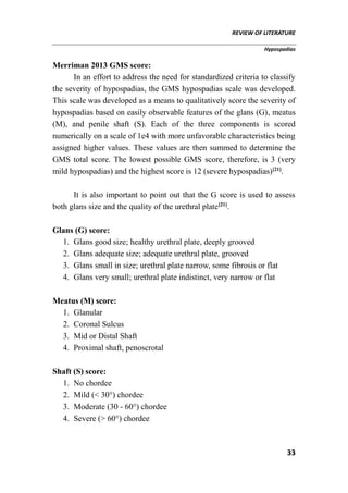 REVIEW OF LITERATURE
Hypospadias
33
Merriman 2013 GMS score:
In an effort to address the need for standardized criteria to classify
the severity of hypospadias, the GMS hypospadias scale was developed.
This scale was developed as a means to qualitatively score the severity of
hypospadias based on easily observable features of the glans (G), meatus
(M), and penile shaft (S). Each of the three components is scored
numerically on a scale of 1e4 with more unfavorable characteristics being
assigned higher values. These values are then summed to determine the
GMS total score. The lowest possible GMS score, therefore, is 3 (very
mild hypospadias) and the highest score is 12 (severe hypospadias)[21]
.
It is also important to point out that the G score is used to assess
both glans size and the quality of the urethral plate[21]
.
Glans (G) score:
1. Glans good size; healthy urethral plate, deeply grooved
2. Glans adequate size; adequate urethral plate, grooved
3. Glans small in size; urethral plate narrow, some fibrosis or flat
4. Glans very small; urethral plate indistinct, very narrow or flat
Meatus (M) score:
1. Glanular
2. Coronal Sulcus
3. Mid or Distal Shaft
4. Proximal shaft, penoscrotal
Shaft (S) score:
1. No chordee
2. Mild (< 30°) chordee
3. Moderate (30 - 60°) chordee
4. Severe (> 60°) chordee
 
