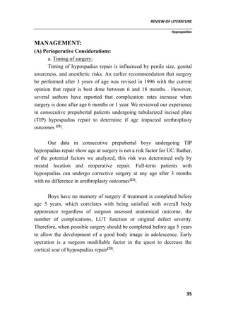 REVIEW OF LITERATURE
Hypospadias
35
MANAGEMENT:
(A) Perioperative Considerations:
a. Timing of surgery:
Timing of hypospadias repair is influenced by penile size, genital
awareness, and anesthetic risks. An earlier recommendation that surgery
be performed after 3 years of age was revised in 1996 with the current
opinion that repair is best done between 6 and 18 months . However,
several authors have reported that complication rates increase when
surgery is done after age 6 months or 1 year. We reviewed our experience
in consecutive prepubertal patients undergoing tubularized incised plate
(TIP) hypospadias repair to determine if age impacted urethroplasty
outcomes [22]
.
Our data in consecutive prepubertal boys undergoing TIP
hypospadias repair show age at surgery is not a risk factor for UC. Rather,
of the potential factors we analyzed, this risk was determined only by
meatal location and reoperative repair. Full-term patients with
hypospadias can undergo corrective surgery at any age after 3 months
with no difference in urethroplasty outcomes[22]
.
Boys have no memory of surgery if treatment is completed before
age 5 years, which correlates with being satisfied with overall body
appearance regardless of surgeon assessed anatomical outcome, the
number of complications, LUT function or original defect severity.
Therefore, when possible surgery should be completed before age 5 years
to allow the development of a good body image in adolescence. Early
operation is a surgeon modifiable factor in the quest to decrease the
cortical scar of hypospadias repair[23]
.
 