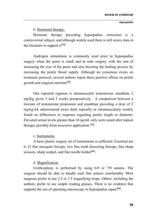 REVIEW OF LITERATURE
Hypospadias
36
b. Hormonal therapy:
Hormone therapy preceding hypospadias correction is a
controversial subject, and although widely used there is still scarce data in
the literature to support it[24]
.
Androgen stimulation is commonly used prior to hypospadias
surgery when the penis is small and in redo surgery, with the aim of
increasing the size of the penis and also boosting the healing process by
increasing the penile blood supply. Although no consensus exists on
treatment protocol, several authors report these positive effects on penile
growth and surgical outcome[25]
.
One reported regimen is intramuscular testosterone enanthate 2
mg/Kg given 5 and 2 weeks preoperatively . A comparison between a
mixture of testosterone propionate and enanthate providing a dose of 2
mg/kg/wk administered twice daily topically or intramuscularly weekly
found no differences in response regarding penile length or diameter.
Elevated serum levels greater than 10 ng/mL only were noted after topical
therapy, possibly from excessive application [15]
.
c. Instruments:
A basic plastic surgery set of instruments is sufficient. Essential are
6–12 fine mosquito forceps, two fine tooth dissecting forceps, fine sharp
scissors, sharp scalpel, and fine needle holder[26]
.
d. Magnification:
Urethroplasty is performed by using 6/0 or 7/0 sutures. The
surgeon should be able to handle such fine sutures comfortably. Most
surgeons prefer to use 2.5 or 3.5 magnifying loups. Others, including the
authors, prefer to use simple reading glasses. There is no evidence that
supports the use of operating microscope in hypospadias repair[26]
.
 