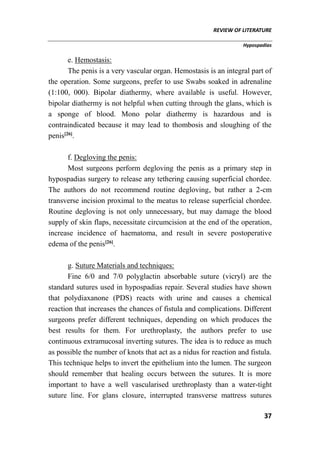 REVIEW OF LITERATURE
Hypospadias
37
e. Hemostasis:
The penis is a very vascular organ. Hemostasis is an integral part of
the operation. Some surgeons, prefer to use Swabs soaked in adrenaline
(1:100, 000). Bipolar diathermy, where available is useful. However,
bipolar diathermy is not helpful when cutting through the glans, which is
a sponge of blood. Mono polar diathermy is hazardous and is
contraindicated because it may lead to thombosis and sloughing of the
penis[26]
.
f. Degloving the penis:
Most surgeons perform degloving the penis as a primary step in
hypospadias surgery to release any tethering causing superficial chordee.
The authors do not recommend routine degloving, but rather a 2-cm
transverse incision proximal to the meatus to release superficial chordee.
Routine degloving is not only unnecessary, but may damage the blood
supply of skin flaps, necessitate circumcision at the end of the operation,
increase incidence of haematoma, and result in severe postoperative
edema of the penis[26]
.
g. Suture Materials and techniques:
Fine 6/0 and 7/0 polyglactin absorbable suture (vicryl) are the
standard sutures used in hypospadias repair. Several studies have shown
that polydiaxanone (PDS) reacts with urine and causes a chemical
reaction that increases the chances of fistula and complications. Different
surgeons prefer different techniques, depending on which produces the
best results for them. For urethroplasty, the authors prefer to use
continuous extramucosal inverting sutures. The idea is to reduce as much
as possible the number of knots that act as a nidus for reaction and fistula.
This technique helps to invert the epithelium into the lumen. The surgeon
should remember that healing occurs between the sutures. It is more
important to have a well vascularised urethroplasty than a water-tight
suture line. For glans closure, interrupted transverse mattress sutures
 