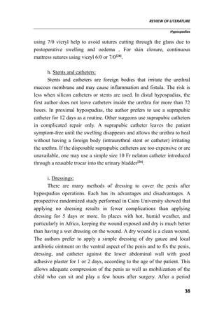 REVIEW OF LITERATURE
Hypospadias
38
using 7/0 vicryl help to avoid sutures cutting through the glans due to
postoperative swelling and oedema . For skin closure, continuous
mattress sutures using vicryl 6/0 or 7/0[26]
.
h. Stents and catheters:
Stents and catheters are foreign bodies that irritate the urethral
mucous membrane and may cause inflammation and fistula. The risk is
less when silicon catheters or stents are used. In distal hypospadias, the
first author does not leave catheters inside the urethra for more than 72
hours. In proximal hypospadias, the author prefers to use a suprapubic
catheter for 12 days as a routine. Other surgeons use suprapubic catheters
in complicated repair only. A suprapubic catheter leaves the patient
symptom-free until the swelling disappears and allows the urethra to heal
without having a foreign body (intraurethral stent or catheter) irritating
the urethra. If the disposable suprapubic catheters are too expensive or are
unavailable, one may use a simple size 10 Fr nelaton catheter introduced
through a reusable trocar into the urinary bladder[26]
.
i. Dressings:
There are many methods of dressing to cover the penis after
hypospadias operations. Each has its advantages and disadvantages. A
prospective randomized study performed in Cairo University showed that
applying no dressing results in fewer complications than applying
dressing for 5 days or more. In places with hot, humid weather, and
particularly in Africa, keeping the wound exposed and dry is much better
than having a wet dressing on the wound. A dry wound is a clean wound.
The authors prefer to apply a simple dressing of dry gauze and local
antibiotic ointment on the ventral aspect of the penis and to fix the penis,
dressing, and catheter against the lower abdominal wall with good
adhesive plaster for 1 or 2 days, according to the age of the patient. This
allows adequate compression of the penis as well as mobilization of the
child who can sit and play a few hours after surgery. After a period
 