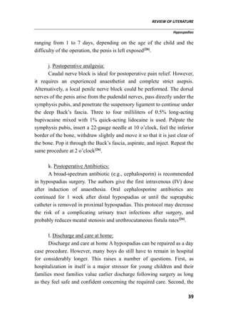 REVIEW OF LITERATURE
Hypospadias
39
ranging from 1 to 7 days, depending on the age of the child and the
difficulty of the operation, the penis is left exposed[26]
.
j. Postoperative analgesia:
Caudal nerve block is ideal for postoperative pain relief. However,
it requires an experienced anaesthetist and complete strict asepsis.
Alternatively, a local penile nerve block could be performed. The dorsal
nerves of the penis arise from the pudendal nerves, pass directly under the
symphysis pubis, and penetrate the suspensory ligament to continue under
the deep Buck’s fascia. Three to four milliliters of 0.5% long-acting
bupivacaine mixed with 1% quick-acting lidocaine is used. Palpate the
symphysis pubis, insert a 22-gauge needle at 10 o’clock, feel the inferior
border of the bone, withdraw slightly and move it so that it is just clear of
the bone. Pop it through the Buck’s fascia, aspirate, and inject. Repeat the
same procedure at 2 o’clock[26]
.
k. Postoperative Antibiotics:
A broad-spectrum antibiotic (e.g., cephalosporin) is recommended
in hypospadias surgery. The authors give the first intravenous (IV) dose
after induction of anaesthesia. Oral cephalosporine antibiotics are
continued for 1 week after distal hypospadias or until the suprapubic
catheter is removed in proximal hypospadias. This protocol may decrease
the risk of a complicating urinary tract infections after surgery, and
probably reduces meatal stenosis and urethrocutaneous fistula rates[26]
.
l. Discharge and care at home:
Discharge and care at home A hypospadias can be repaired as a day
case procedure. However, many boys do still have to remain in hospital
for considerably longer. This raises a number of questions. First, as
hospitalization in itself is a major stressor for young children and their
families most families value earlier discharge following surgery as long
as they feel safe and confident concerning the required care. Second, the
 