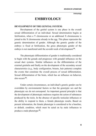 REVIEW OF LITERATURE
Embryology
4
EMBRYOLOGY
DEVELOPMENT OF THE GENITAL SYSTEM:
Development of the genital system is one phase in the overall
sexual differentiation of an individual. Sexual determination begins at
fertilization, when a Y chromosome or an additional X chromosome is
joined to the X chromosome already in the egg. This phase represents the
genetic determination of gender. Although the genetic gender of the
embryo is fixed at fertilization, the gross phenotypic gender of the
embryo is not manifested until the seventh week of development [9]
.
The phenotypic differentiation of gender is traditionally considered
to begin with the gonads and progresses with gonadal influences on the
sexual duct systems. Similar influences on the differentiation of the
external genitalia and finally on the development of the secondary sexual
characteristics (e.g., body configuration, breasts, hair patterns) complete
the events that constitute the overall process of sexual differentiation.
Sexual differentiation of the brain, which has an influence on behavior,
also occurs [9]
.
Under certain circumstances, an individual's genetic gender can be
overridden by environmental factors so that the genotypic sex and the
phenotypic sex do not correspond. An important general principle is that
the development of phenotypic maleness requires the action of substances
produced by the testis. In the absence of specific testicular influences or
the ability to respond to them, a female phenotype results. Based on
present information, the female phenotype is considered to be a baseline,
or default, condition, which must be acted on by male influences to
produce a male phenotype [9]
.
 