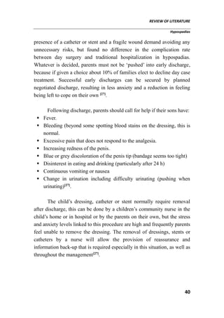 REVIEW OF LITERATURE
Hypospadias
40
presence of a catheter or stent and a fragile wound demand avoiding any
unnecessary risks, but found no difference in the complication rate
between day surgery and traditional hospitalization in hypospadias.
Whatever is decided, parents must not be ‘pushed’ into early discharge,
because if given a choice about 10% of families elect to decline day case
treatment. Successful early discharges can be secured by planned
negotiated discharge, resulting in less anxiety and a reduction in feeling
being left to cope on their own [27]
.
Following discharge, parents should call for help if their sons have:
 Fever.
 Bleeding (beyond some spotting blood stains on the dressing, this is
normal.
 Excessive pain that does not respond to the analgesia.
 Increasing redness of the penis.
 Blue or grey discoloration of the penis tip (bandage seems too tight)
 Disinterest in eating and drinking (particularly after 24 h)
 Continuous vomiting or nausea
 Change in urination including difficulty urinating (pushing when
urinating)[27]
.
The child’s dressing, catheter or stent normally require removal
after discharge, this can be done by a children’s community nurse in the
child’s home or in hospital or by the parents on their own, but the stress
and anxiety levels linked to this procedure are high and frequently parents
feel unable to remove the dressing. The removal of dressings, stents or
catheters by a nurse will allow the provision of reassurance and
information back-up that is required especially in this situation, as well as
throughout the management[27]
.
 