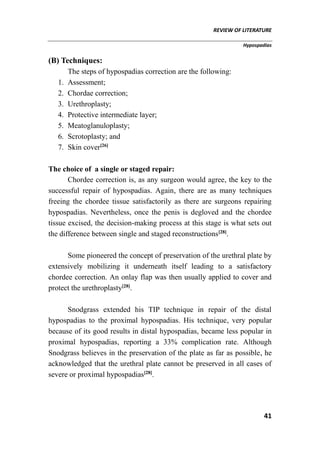REVIEW OF LITERATURE
Hypospadias
41
(B) Techniques:
The steps of hypospadias correction are the following:
1. Assessment;
2. Chordae correction;
3. Urethroplasty;
4. Protective intermediate layer;
5. Meatoglanuloplasty;
6. Scrotoplasty; and
7. Skin cover[26]
The choice of a single or staged repair:
Chordee correction is, as any surgeon would agree, the key to the
successful repair of hypospadias. Again, there are as many techniques
freeing the chordee tissue satisfactorily as there are surgeons repairing
hypospadias. Nevertheless, once the penis is degloved and the chordee
tissue excised, the decision-making process at this stage is what sets out
the difference between single and staged reconstructions[28]
.
Some pioneered the concept of preservation of the urethral plate by
extensively mobilizing it underneath itself leading to a satisfactory
chordee correction. An onlay flap was then usually applied to cover and
protect the urethroplasty[28]
.
Snodgrass extended his TIP technique in repair of the distal
hypospadias to the proximal hypospadias. His technique, very popular
because of its good results in distal hypospadias, became less popular in
proximal hypospadias, reporting a 33% complication rate. Although
Snodgrass believes in the preservation of the plate as far as possible, he
acknowledged that the urethral plate cannot be preserved in all cases of
severe or proximal hypospadias[28]
.
 