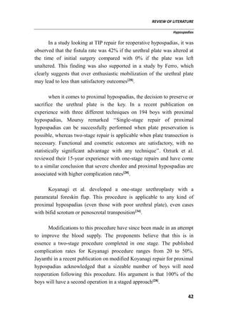 REVIEW OF LITERATURE
Hypospadias
42
In a study looking at TIP repair for reoperative hypospadias, it was
observed that the fistula rate was 42% if the urethral plate was altered at
the time of initial surgery compared with 0% if the plate was left
unaltered. This finding was also supported in a study by Ferro, which
clearly suggests that over enthusiastic mobilization of the urethral plate
may lead to less than satisfactory outcomes[28]
.
when it comes to proximal hypospadias, the decision to preserve or
sacrifice the urethral plate is the key. In a recent publication on
experience with three different techniques on 194 boys with proximal
hypospadias, Moursy remarked ‘‘Single-stage repair of proximal
hypospadias can be successfully performed when plate preservation is
possible, whereas two-stage repair is applicable when plate transection is
necessary. Functional and cosmetic outcomes are satisfactory, with no
statistically significant advantage with any technique’’. Ozturk et al.
reviewed their 15-year experience with one-stage repairs and have come
to a similar conclusion that severe chordee and proximal hypospadias are
associated with higher complication rates[28]
.
Koyanagi et al. developed a one-stage urethroplasty with a
parameatal foreskin flap. This procedure is applicable to any kind of
proximal hypospadias (even those with poor urethral plate), even cases
with bifid scrotum or penoscrotal transposition[34]
.
Modifications to this procedure have since been made in an attempt
to improve the blood supply. The proponents believe that this is in
essence a two-stage procedure completed in one stage. The published
complication rates for Koyanagi procedure ranges from 20 to 50%.
Jayanthi in a recent publication on modified Koyanagi repair for proximal
hypospadias acknowledged that a sizeable number of boys will need
reoperation following this procedure. His argument is that 100% of the
boys will have a second operation in a staged approach[28]
.
 