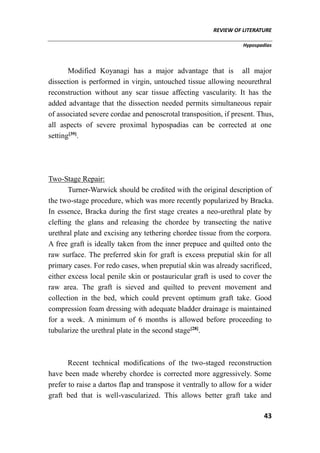 REVIEW OF LITERATURE
Hypospadias
43
Modified Koyanagi has a major advantage that is all major
dissection is performed in virgin, untouched tissue allowing neourethral
reconstruction without any scar tissue affecting vascularity. It has the
added advantage that the dissection needed permits simultaneous repair
of associated severe cordae and penoscrotal transposition, if present. Thus,
all aspects of severe proximal hypospadias can be corrected at one
setting[39]
.
Two-Stage Repair:
Turner-Warwick should be credited with the original description of
the two-stage procedure, which was more recently popularized by Bracka.
In essence, Bracka during the first stage creates a neo-urethral plate by
clefting the glans and releasing the chordee by transecting the native
urethral plate and excising any tethering chordee tissue from the corpora.
A free graft is ideally taken from the inner prepuce and quilted onto the
raw surface. The preferred skin for graft is excess preputial skin for all
primary cases. For redo cases, when preputial skin was already sacrificed,
either excess local penile skin or postauricular graft is used to cover the
raw area. The graft is sieved and quilted to prevent movement and
collection in the bed, which could prevent optimum graft take. Good
compression foam dressing with adequate bladder drainage is maintained
for a week. A minimum of 6 months is allowed before proceeding to
tubularize the urethral plate in the second stage[28]
.
Recent technical modifications of the two-staged reconstruction
have been made whereby chordee is corrected more aggressively. Some
prefer to raise a dartos flap and transpose it ventrally to allow for a wider
graft bed that is well-vascularized. This allows better graft take and
 