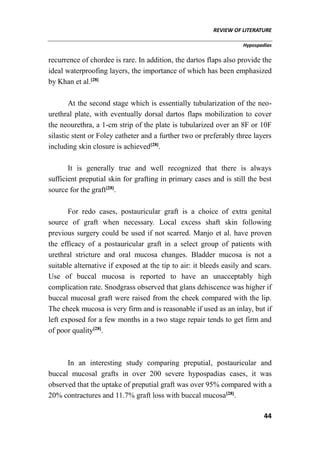 REVIEW OF LITERATURE
Hypospadias
44
recurrence of chordee is rare. In addition, the dartos flaps also provide the
ideal waterproofing layers, the importance of which has been emphasized
by Khan et al.[28]
At the second stage which is essentially tubularization of the neo-
urethral plate, with eventually dorsal dartos flaps mobilization to cover
the neourethra, a 1-cm strip of the plate is tubularized over an 8F or 10F
silastic stent or Foley catheter and a further two or preferably three layers
including skin closure is achieved[28]
.
It is generally true and well recognized that there is always
sufficient preputial skin for grafting in primary cases and is still the best
source for the graft[28]
.
For redo cases, postauricular graft is a choice of extra genital
source of graft when necessary. Local excess shaft skin following
previous surgery could be used if not scarred. Manjo et al. have proven
the efficacy of a postauricular graft in a select group of patients with
urethral stricture and oral mucosa changes. Bladder mucosa is not a
suitable alternative if exposed at the tip to air: it bleeds easily and scars.
Use of buccal mucosa is reported to have an unacceptably high
complication rate. Snodgrass observed that glans dehiscence was higher if
buccal mucosal graft were raised from the cheek compared with the lip.
The cheek mucosa is very firm and is reasonable if used as an inlay, but if
left exposed for a few months in a two stage repair tends to get firm and
of poor quality[28]
.
In an interesting study comparing preputial, postauricular and
buccal mucosal grafts in over 200 severe hypospadias cases, it was
observed that the uptake of preputial graft was over 95% compared with a
20% contractures and 11.7% graft loss with buccal mucosa[28]
.
 