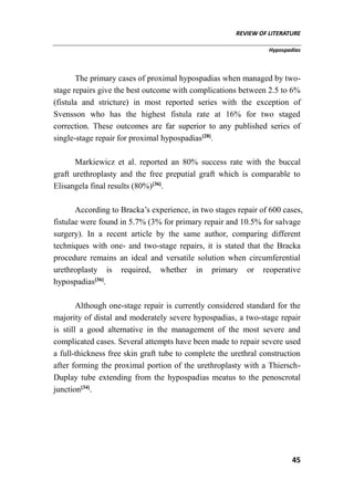 REVIEW OF LITERATURE
Hypospadias
45
The primary cases of proximal hypospadias when managed by two-
stage repairs give the best outcome with complications between 2.5 to 6%
(fistula and stricture) in most reported series with the exception of
Svensson who has the highest fistula rate at 16% for two staged
correction. These outcomes are far superior to any published series of
single-stage repair for proximal hypospadias[28]
.
Markiewicz et al. reported an 80% success rate with the buccal
graft urethroplasty and the free preputial graft which is comparable to
Elisangela final results (80%)[36]
.
According to Bracka’s experience, in two stages repair of 600 cases,
fistulae were found in 5.7% (3% for primary repair and 10.5% for salvage
surgery). In a recent article by the same author, comparing different
techniques with one- and two-stage repairs, it is stated that the Bracka
procedure remains an ideal and versatile solution when circumferential
urethroplasty is required, whether in primary or reoperative
hypospadias[36]
.
Although one-stage repair is currently considered standard for the
majority of distal and moderately severe hypospadias, a two-stage repair
is still a good alternative in the management of the most severe and
complicated cases. Several attempts have been made to repair severe used
a full-thickness free skin graft tube to complete the urethral construction
after forming the proximal portion of the urethroplasty with a Thiersch-
Duplay tube extending from the hypospadias meatus to the penoscrotal
junction[34]
.
 