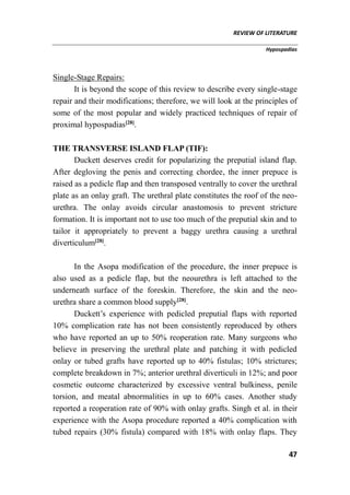 REVIEW OF LITERATURE
Hypospadias
47
Single-Stage Repairs:
It is beyond the scope of this review to describe every single-stage
repair and their modifications; therefore, we will look at the principles of
some of the most popular and widely practiced techniques of repair of
proximal hypospadias[28]
.
THE TRANSVERSE ISLAND FLAP (TIF):
Duckett deserves credit for popularizing the preputial island flap.
After degloving the penis and correcting chordee, the inner prepuce is
raised as a pedicle flap and then transposed ventrally to cover the urethral
plate as an onlay graft. The urethral plate constitutes the roof of the neo-
urethra. The onlay avoids circular anastomosis to prevent stricture
formation. It is important not to use too much of the preputial skin and to
tailor it appropriately to prevent a baggy urethra causing a urethral
diverticulum[28]
.
In the Asopa modification of the procedure, the inner prepuce is
also used as a pedicle flap, but the neourethra is left attached to the
underneath surface of the foreskin. Therefore, the skin and the neo-
urethra share a common blood supply[28]
.
Duckett’s experience with pedicled preputial flaps with reported
10% complication rate has not been consistently reproduced by others
who have reported an up to 50% reoperation rate. Many surgeons who
believe in preserving the urethral plate and patching it with pedicled
onlay or tubed grafts have reported up to 40% fistulas; 10% strictures;
complete breakdown in 7%; anterior urethral diverticuli in 12%; and poor
cosmetic outcome characterized by excessive ventral bulkiness, penile
torsion, and meatal abnormalities in up to 60% cases. Another study
reported a reoperation rate of 90% with onlay grafts. Singh et al. in their
experience with the Asopa procedure reported a 40% complication with
tubed repairs (30% fistula) compared with 18% with onlay flaps. They
 