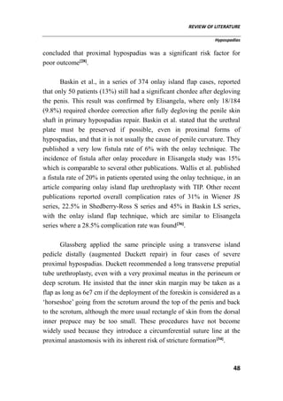 REVIEW OF LITERATURE
Hypospadias
48
concluded that proximal hypospadias was a significant risk factor for
poor outcome[28]
.
Baskin et al., in a series of 374 onlay island flap cases, reported
that only 50 patients (13%) still had a significant chordee after degloving
the penis. This result was confirmed by Elisangela, where only 18/184
(9.8%) required chordee correction after fully degloving the penile skin
shaft in primary hypospadias repair. Baskin et al. stated that the urethral
plate must be preserved if possible, even in proximal forms of
hypospadias, and that it is not usually the cause of penile curvature. They
published a very low fistula rate of 6% with the onlay technique. The
incidence of fistula after onlay procedure in Elisangela study was 15%
which is comparable to several other publications. Wallis et al. published
a fistula rate of 20% in patients operated using the onlay technique, in an
article comparing onlay island flap urethroplasty with TIP. Other recent
publications reported overall complication rates of 31% in Wiener JS
series, 22.5% in Shedberry-Ross S series and 45% in Baskin LS series,
with the onlay island flap technique, which are similar to Elisangela
series where a 28.5% complication rate was found[36]
.
Glassberg applied the same principle using a transverse island
pedicle distally (augmented Duckett repair) in four cases of severe
proximal hypospadias. Duckett recommended a long transverse preputial
tube urethroplasty, even with a very proximal meatus in the perineum or
deep scrotum. He insisted that the inner skin margin may be taken as a
flap as long as 6e7 cm if the deployment of the foreskin is considered as a
‘horseshoe’ going from the scrotum around the top of the penis and back
to the scrotum, although the more usual rectangle of skin from the dorsal
inner prepuce may be too small. These procedures have not become
widely used because they introduce a circumferential suture line at the
proximal anastomosis with its inherent risk of stricture formation[34]
.
 