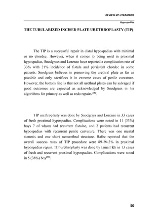 REVIEW OF LITERATURE
Hypospadias
50
THE TUBULARIZED INCISED PLATE URETHROPLASTY (TIP)
The TIP is a successful repair in distal hypospadias with minimal
or no chordee. However, when it comes to being used in proximal
hypospadias, Snodgrass and Lorenzo have reported a complication rate of
33% with 21% incidence of fistula and persistent chordee in some
patients. Snodgrass believes in preserving the urethral plate as far as
possible and only sacrifices it in extreme cases of penile curvature.
However, the bottom line is that not all urethral plates can be salvaged if
good outcomes are expected as acknowledged by Snodgrass in his
algorithms for primary as well as redo repairs[28]
.
TIP urethroplasty was done by Snodgrass and Lorenzo in 33 cases
of fresh proximal hypospadias. Complications were noted in 11 (33%)
boys 7 of whom had recurrent fistulae, and 2 patients had recurrent
hypospadias with recurrent penile curvature. There was one meatal
stenosis and one short neourethral structure. Hafez reported that the
overall success rates of TIP procedure were 89–94.3% in proximal
hypospadias repair. TIP urethroplasty was done by Ismail Kh in 13 cases
of fresh and recurrent proximal hypospadias. Complications were noted
in 5 (38%) boy[35]
.
 