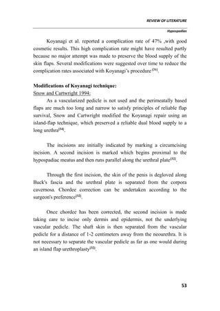 REVIEW OF LITERATURE
Hypospadias
53
Koyanagi et al. reported a complication rate of 47% ,with good
cosmetic results. This high complication rate might have resulted partly
because no major attempt was made to preserve the blood supply of the
skin flaps. Several modifications were suggested over time to reduce the
complication rates associated with Koyanagi’s procedure [31]
.
Modifications of Koyanagi technique:
Snow and Cartwright 1994:
As a vascularized pedicle is not used and the perimeatally based
flaps are much too long and narrow to satisfy principles of reliable flap
survival, Snow and Cartwright modified the Koyanagi repair using an
island-flap technique, which preserved a reliable dual blood supply to a
long urethra[34]
.
The incisions are initially indicated by marking a circumcising
incision. A second incision is marked which begins proximal to the
hypospadiac meatus and then runs parallel along the urethral plate[32]
.
Through the first incision, the skin of the penis is degloved along
Buck's fascia and the urethral plate is separated from the corpora
cavernosa. Chordee correction can be undertaken according to the
surgeon's preference[32]
.
Once chordee has been corrected, the second incision is made
taking care to incise only dermis and epidermis, not the underlying
vascular pedicle. The shaft skin is then separated from the vascular
pedicle for a distance of 1-2 centimeters away from the neourethra. It is
not necessary to separate the vascular pedicle as far as one would during
an island flap urethroplasty[32]
.
 