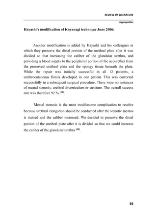 REVIEW OF LITERATURE
Hypospadias
59
Hayashi's modification of Koyanagi technique June 2006:
Another modification is added by Hayashi and his colleagues in
which they preserve the distal portion of the urethral plate after it was
divided so that increasing the caliber of the glandular urethra, and
providing a blood supply to the peripheral portion of the neourethra from
the preserved urethral plate and the spongy tissue beneath the plate.
While the repair was initially successful in all 12 patients, a
urethrocutaneous fistula developed in one patient. This was corrected
successfully in a subsequent surgical procedure. There were no instances
of meatal stenosis, urethral diverticulum or stricture. The overall success
rate was therefore 92 % [34]
.
Meatal stenosis is the most troublesome complication to resolve
because urethral elongation should be conducted after the stenotic meatus
is incised and the caliber increased. We decided to preserve the distal
portion of the urethral plate after it is divided so that we could increase
the caliber of the glandular urethra [34]
.
 