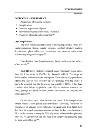 REVIEW OF LITERATURE
Hypospadias
62
OUTCOME ASSESSMENT
Assessment of outcome includes:
 Complications
 Cosmetic appearance of penis
 Functional outcome (micturition, sexuality)
 Quality of life and psychosexual life[38]
(A) Complications:
The most common complications following hypospadias repair are:
Urethrocutaneous fistula, meatal stenosis, urethral stricture urethral
diverticulum, glans dehiscence, breakdown, and cosmetic unfavorable
outcome requiring redo-surgery[38]
.
Complication rates depend on many factors which are not subject
of this article[38]
.
Table [2] shows randomly selected recent retrospective case series
from 2013 (as sorted in PubMed by Recently Added). The range of
follow-up lies between 6weeks and 9 years. The majority of papers do not
address the issue of “lost to follow-up” or “excluded from the study.” It
has to be assumed that the follow-up rate usually is 100%. It has been
criticized that follow up periods, especially in Northern America, are
short, perhaps too short to draw proper conclusions on outcome and
complications[38]
.
On the other hand, some believe that most of the complications
appear within a short period post-operatively. Therefore, follow-up for
6months or so appears to be sufficient. However, data from Gent show
that there is a good long-term outcome without further complications in
75 % of the patients. Among the 25% of patients who needed reoperation,
only 47.37% appeared in the first year after surgery indicating the need
for long-term follow-up[38]
.
 