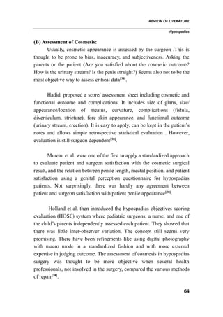 REVIEW OF LITERATURE
Hypospadias
64
(B) Assessment of Cosmesis:
Usually, cosmetic appearance is assessed by the surgeon .This is
thought to be prone to bias, inaccuracy, and subjectiveness. Asking the
parents or the patient (Are you satisfied about the cosmetic outcome?
How is the urinary stream? Is the penis straight?) Seems also not to be the
most objective way to assess critical data[38]
.
Hadidi proposed a score/ assessment sheet including cosmetic and
functional outcome and complications. It includes size of glans, size/
appearance/location of meatus, curvature, complications (fistula,
diverticulum, stricture), fore skin appearance, and functional outcome
(urinary stream, erection). It is easy to apply, can be kept in the patient’s
notes and allows simple retrospective statistical evaluation . However,
evaluation is still surgeon dependent[38]
.
Mureau et al. were one of the first to apply a standardized approach
to evaluate patient and surgeon satisfaction with the cosmetic surgical
result, and the relation between penile length, meatal position, and patient
satisfaction using a genital perception questionnaire for hypospadias
patients. Not surprisingly, there was hardly any agreement between
patient and surgeon satisfaction with patient penile appearance[38]
.
Holland et al. then introduced the hypospadias objectives scoring
evaluation (HOSE) system where pediatric surgeons, a nurse, and one of
the child’s parents independently assessed each patient. They showed that
there was little inter-observer variation. The concept still seems very
promising. There have been refinements like using digital photography
with macro mode in a standardized fashion and with more external
expertise in judging outcome. The assessment of cosmesis in hypospadias
surgery was thought to be more objective when several health
professionals, not involved in the surgery, compared the various methods
of repair[38]
.
 